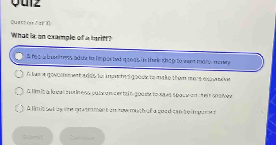 question 7 of 10 what is an example of a tariff? a fee a business adds to imported goods in their shop to earn more money a tax a government adds to imported goods to make them more expensive a limit a local business puts on certain goods to save space on their shelves a limit set by the government on how much of a good can be imported