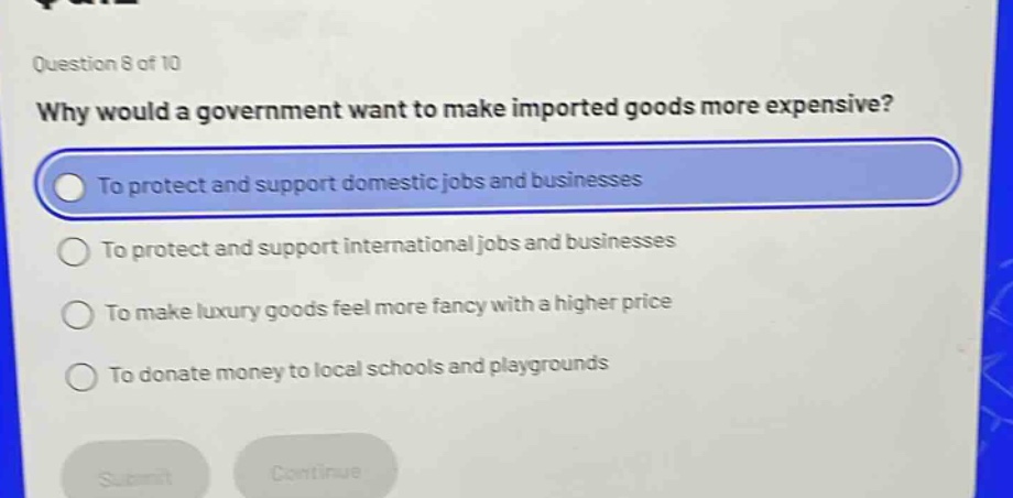 question 8 of 10 why would a government want to make imported goods more expensive? to protect and support domestic jobs and businesses to protect and support international jobs and businesses to make luxury goods feel more fancy with a higher price to donate money to local schools and playgrounds
