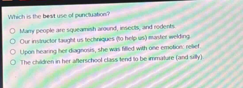 which is the best use of punctuation?\no many people are squeamish around, insects, and rodents.\no our instructor taught us techniques (to help us) master welding.\no upon hearing her diagnosis, she was filled with one emotion: relief.\no the children in her afterschool class tend to be immature (and silly).