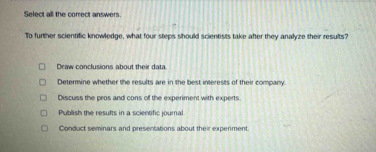 select all the correct answers. to further scientific knowledge, what four steps should scientists take after they analyze their results? draw conclusions about their data. determine whether the results are in the best interests of their company. discuss the pros and cons of the experiment with experts. publish the results in a scientific journal. conduct seminars and presentations about their experiment.