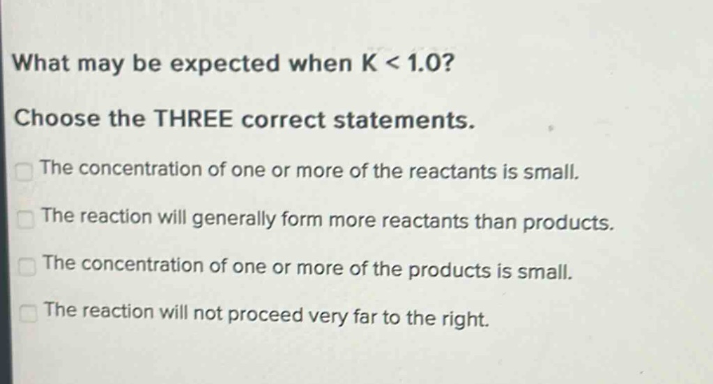 what may be expected when k < 1.0? choose the three correct statements. the concentration of one or more of the reactants is small. the reaction will generally form more reactants than products. the concentration of one or more of the products is small. the reaction will not proceed very far to the right.