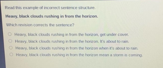 read this example of incorrect sentence structure. heavy, black clouds rushing in from the horizon. which revision corrects the sentence? heavy, black clouds rushing in from the horizon, get under cover. heavy, black clouds rushing in from the horizon. its about to rain. heavy, black clouds rushing in from the horizon when its about to rain. heavy, black clouds rushing in from the horizon mean a storm is coming.