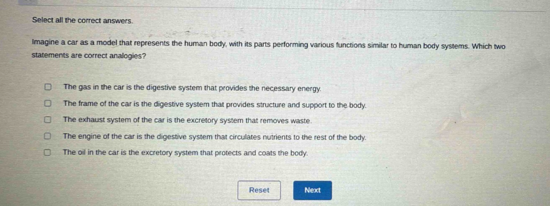 select all the correct answers. imagine a car as a model that represents the human body, with its parts performing various functions similar to human body systems. which two statements are correct analogies? the gas in the car is the digestive system that provides the necessary energy. the frame of the car is the digestive system that provides structure and support to the body. the exhaust system of the car is the excretory system that removes waste. the engine of the car is the digestive system that circulates nutrients to the rest of the body. the oil in the car is the excretory system that protects and coats the body.
