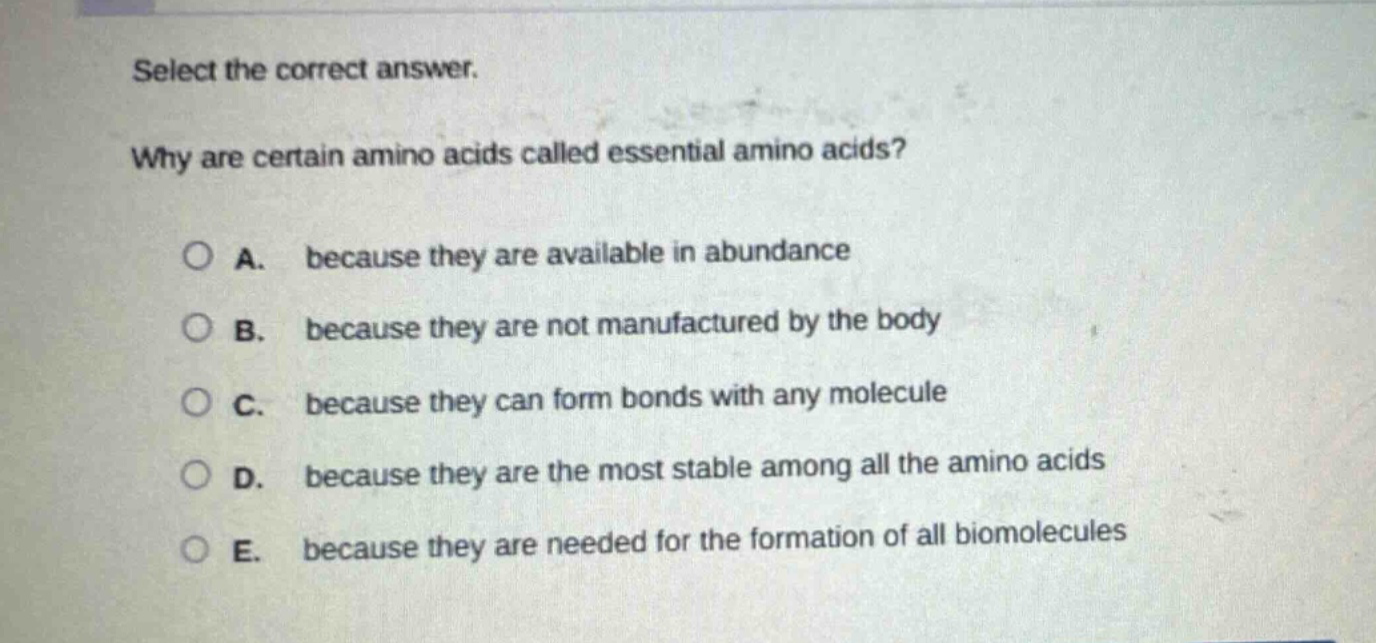 select the correct answer. why are certain amino acids called essential amino acids? a. because they are available in abundance b. because they are not manufactured by the body c. because they can form bonds with any molecule d. because they are the most stable among all the amino acids e. because they are needed for the formation of all biomolecules