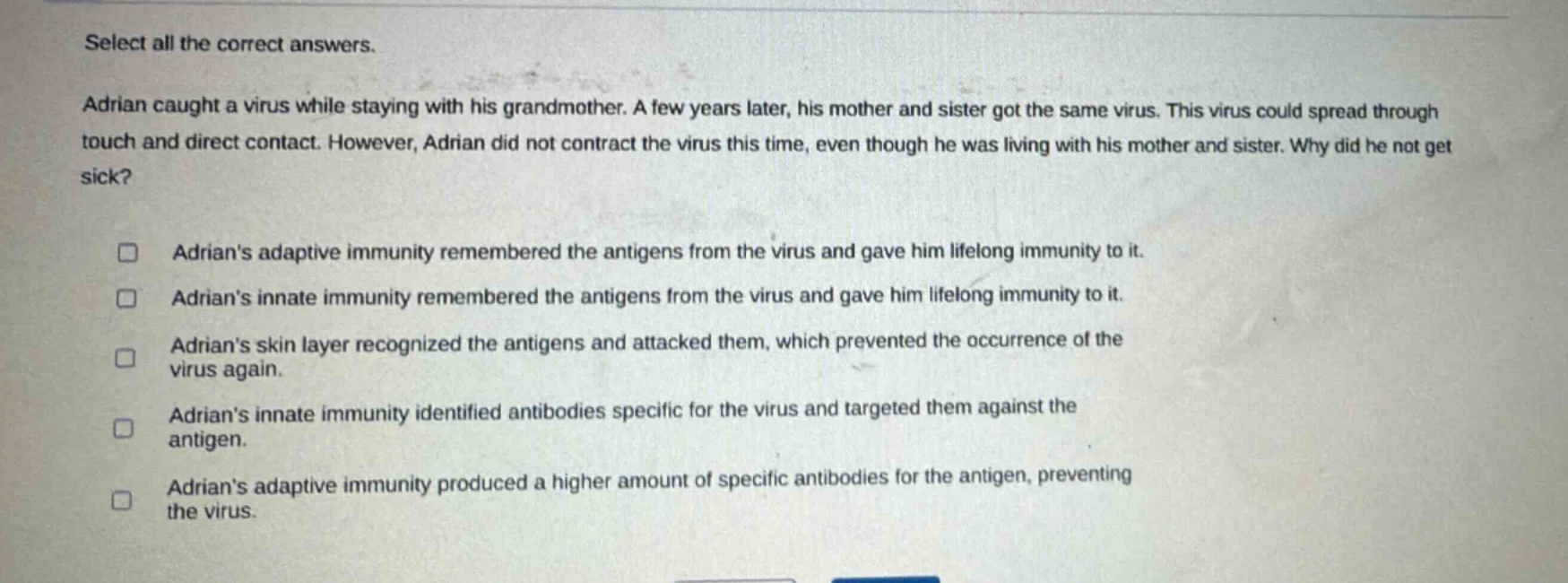 select all the correct answers. adrian caught a virus while staying with his grandmother. a few years later, his mother and sister got the same virus. this virus could spread through touch and direct contact. however, adrian did not contract the virus this time, even though he was living with his mother and sister. why did he not get sick? adrians adaptive immunity remembered the antigens from the virus and gave him lifelong immunity to it. adrians innate immunity remembered the antigens from the virus and gave him lifelong immunity to it. adrians skin layer recognized the antigens and attacked them, which prevented the occurrence of the virus again. adrians innate immunity identified antibodies specific for the virus and targeted them against the antigen. adrians adaptive immunity produced a higher amount of specific antibodies for the antigen, preventing the virus.