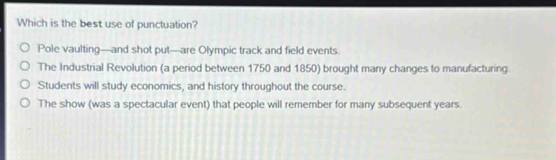 which is the best use of punctuation?\npole vaulting—and shot put—are olympic track and field events.\nthe industrial revolution (a period between 1750 and 1850) brought many changes to manufacturing.\nstudents will study economics, and history throughout the course.\nthe show (was a spectacular event) that people will remember for many subsequent years.