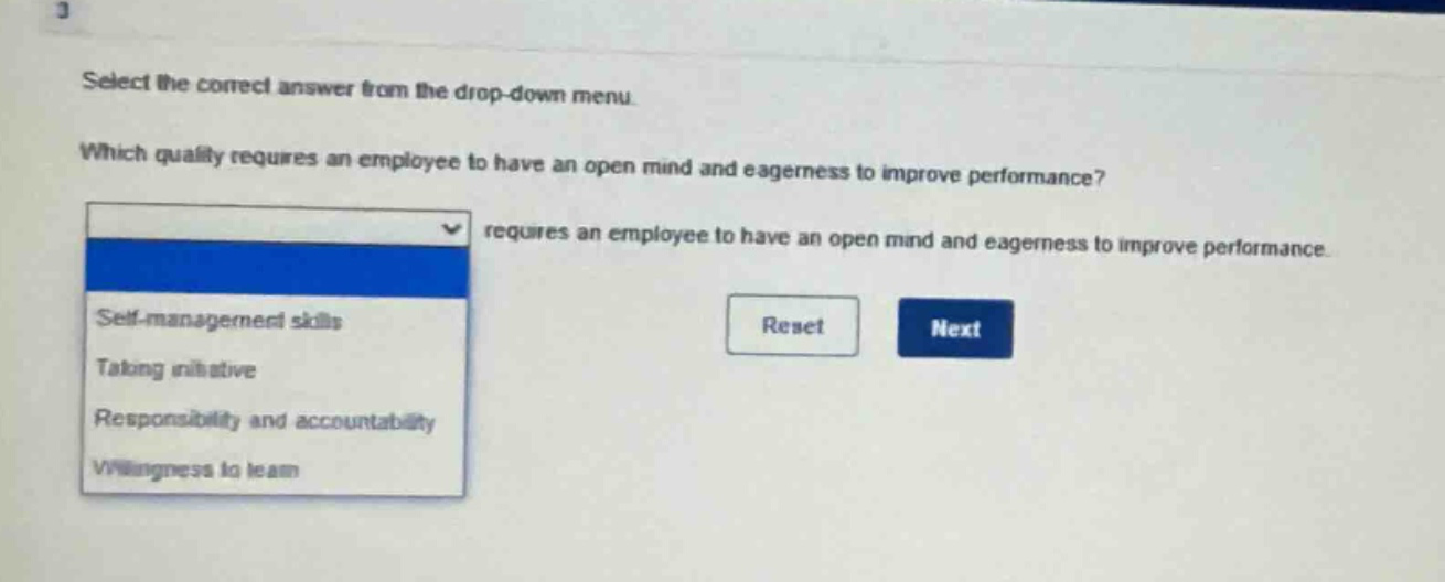 select the correct answer from the drop - down menu. which quality requires an employee to have an open mind and eagerness to improve performance? requires an employee to have an open mind and eagerness to improve performance. self - management skills taking initiative responsibility and accountability willingness to learn