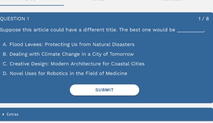 question 1 1 / 8 suppose this article could have a different title. the best one would be _________. a. flood levees: protecting us from natural disasters b. dealing with climate change in a city of tomorrow c. creative design: modern architecture for coastal cities d. novel uses for robotics in the field of medicine submit extras