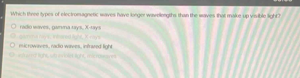 which three types of electromagnetic waves have longer wavelengths than the waves that make up visible light? radio waves, gamma rays, x - rays gamma rays, infrared light, x - rays microwaves, radio waves, infrared light infrared light, ultraviolet light, microwaves