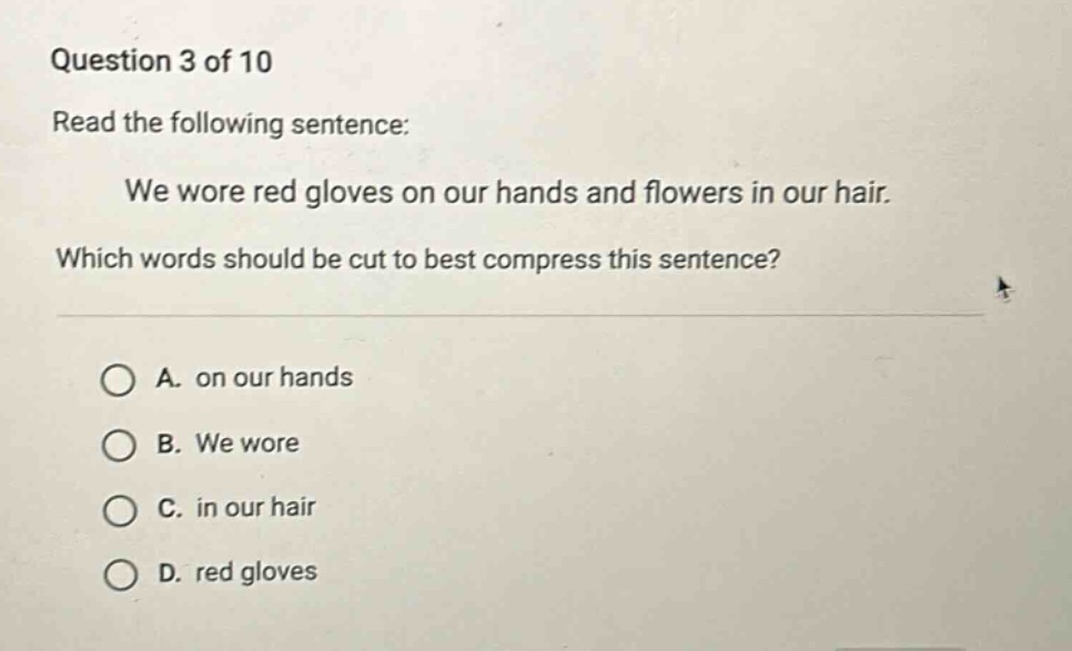 question 3 of 10 read the following sentence: we wore red gloves on our hands and flowers in our hair. which words should be cut to best compress this sentence? a. on our hands b. we wore c. in our hair d. red gloves