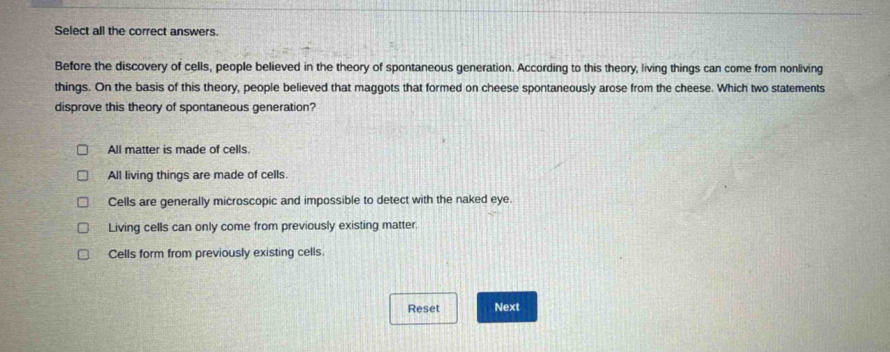 select all the correct answers. before the discovery of cells, people believed in the theory of spontaneous generation. according to this theory, living things can come from nonliving things. on the basis of this theory, people believed that maggots that formed on cheese spontaneously arose from the cheese. which two statements disprove this theory of spontaneous generation? all matter is made of cells. all living things are made of cells. cells are generally microscopic and impossible to detect with the naked eye. living cells can only come from previously existing matter. cells form from previously existing cells.