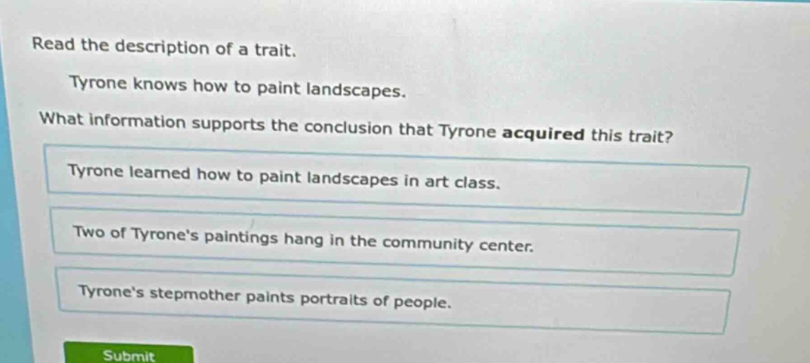 read the description of a trait. tyrone knows how to paint landscapes. what information supports the conclusion that tyrone acquired this trait? tyrone learned how to paint landscapes in art class. two of tyrone’s paintings hang in the community center. tyrone’s stepmother paints portraits of people.