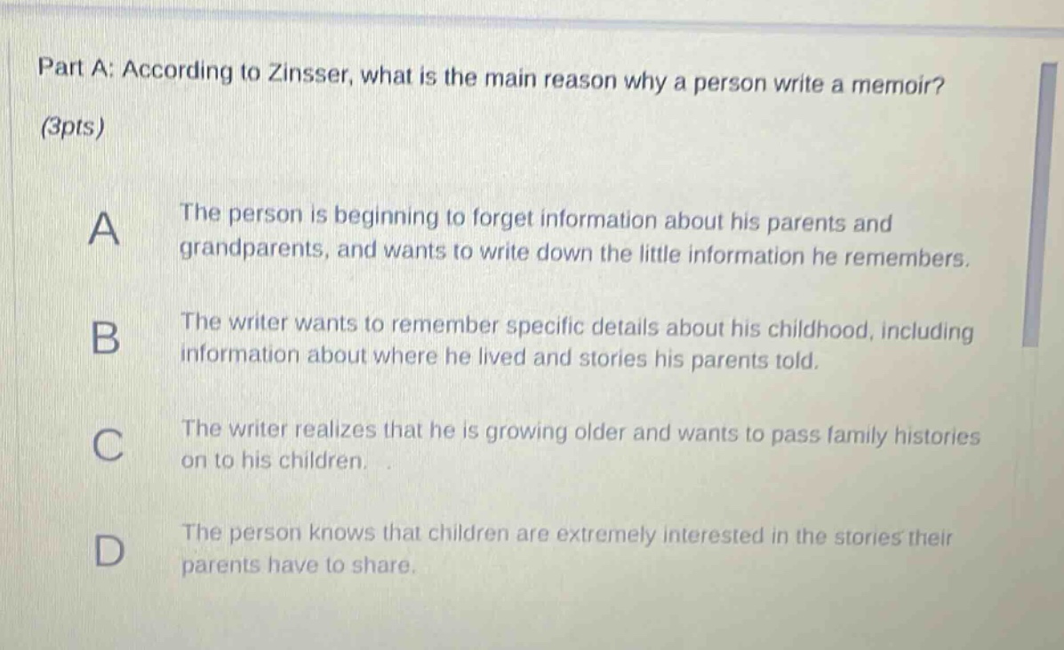 part a: according to zinsser, what is the main reason why a person write a memoir? (3pts) a the person is beginning to forget information about his parents and grandparents, and wants to write down the little information he remembers. b the writer wants to remember specific details about his childhood, including information about where he lived and stories his parents told. c the writer realizes that he is growing older and wants to pass family histories on to his children. d the person knows that children are extremely interested in the stories their parents have to share.