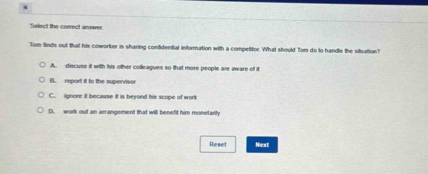 select the correct answer. tom finds out that his coworker is sharing confidential information with a competitor. what should tom do to handle the situation? a. discuss it with his other colleagues so that more people are aware of it b. report it to the supervisor c. ignore it because it is beyond his scope of work d. work out an arrangement that will benefit him monetarily
