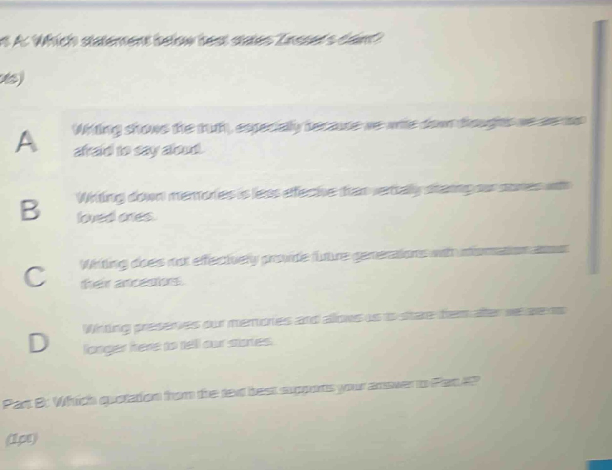 part a: which statement below best states zinssers claim? (1 pts) a writing shows the truth, especially because we write down thoughts we are too afraid to say aloud. b writing down memories is less effective than verbally sharing our stories with loved ones. c writing does not effectively provide future generations with information about their ancestors. d writing preserves our memories and allows us to share them after we are no longer here to tell our stories. part b: which quotation from the text best supports your answer to part a? (1pt)