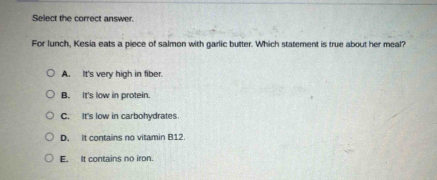 select the correct answer. for lunch, kesia eats a piece of salmon with garlic butter. which statement is true about her meal? a. its very high in fiber. b. its low in protein. c. its low in carbohydrates. d. it contains no vitamin b12. e. it contains no iron.