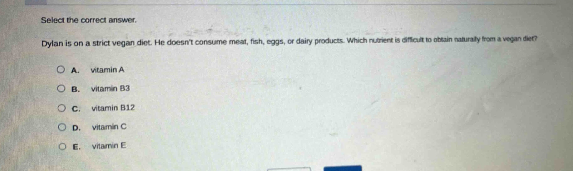 select the correct answer. dylan is on a strict vegan diet. he doesnt consume meat, fish, eggs, or dairy products. which nutrient is difficult to obtain naturally from a vegan diet? a. vitamin a b. vitamin b3 c. vitamin b12 d. vitamin c e. vitamin e
