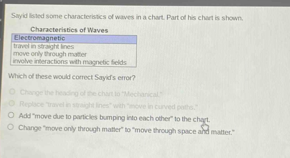 sayid listed some characteristics of waves in a chart. part of his chart is shown. characteristics of waves electromagnetic travel in straight lines move only through matter involve interactions with magnetic fields which of these would correct sayids error? change the heading of the chart to \mechanical.\ replace \travel in straight lines\ with \move in curved paths.\ add \move due to particles bumping into each other\ to the chart. change \move only through matter\ to \move through space and matter.\