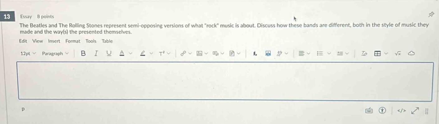 13 essay 8 points the beatles and the rolling stones represent semi - opposing versions of what \rock\ music is about. discuss how these bands are different, both in the style of music they made and the way(s) they presented themselves. edit view insert format tools table 12pt paragraph b i u a t² √ ¶ ₁ ₂ ₃ ₄ ₅ ₆ ₇ ₈ ₉ ₁₀ ₁₁ ₁₂ ₁₃ ₁₄ ₁₅ ₁₆ ₁₇ ₁₈ ₁₉ ₂₀ ₂₁ ₂₂ ₂₃ ₂₄ ₂₅ ₂₆ ₂₇ ₂₈ ₂₉ ₃₀ ₃₁ ₃₂ ₃₃ ₃₄ ₃₅ ₃₆ ₃₇ ₃₈ ₃₉ ₄₀ ₄₁ ₄₂ ₄₃ ₄₄ ₄₅ ₄₆ ₄₇ ₄₈ ₄₉ ₅₀ ₅₁ ₅₂ ₅₃ ₅₄ ₅₅ ₅₆ ₅₇ ₅₈ ₅₉ ₆₀ ₆₁ ₆₂ ₆₃ ₆₄ ₆₅ ₆₆ ₆₇ ₆₈ ₆₉ ₇₀ ₇₁ ₇₂ ₇₃ ₇₄ ₇₅ ₇₆ ₇₇ ₇₈ ₇₉ ₈₀ ₈₁ ₈₂ ₈₃ ₈₄ ₈₅ ₈₆ ₈₇ ₈₈ ₈₉ ₉₀ ₉₁ ₉₂ ₉₃ ₉₄ ₉₅ ₉₆ ₉₇ ₉₈ ₉₉ ₁₀₀ p