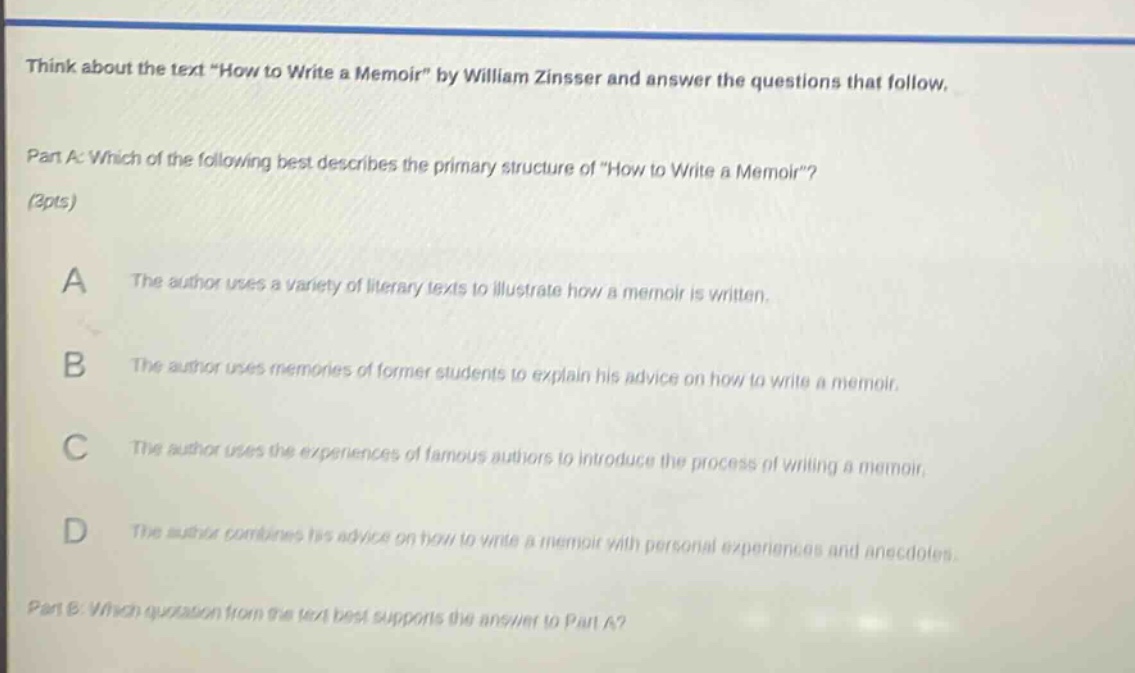 think about the text \how to write a memoir\ by william zinsser and answer the questions that follow. part a: which of the following best describes the primary structure of \how to write a memoir\? (3pts) a the author uses a variety of literary texts to illustrate how a memoir is written. b the author uses memories of former students to explain his advice on how to write a memoir. c the author uses the experiences of famous authors to introduce the process of writing a memoir. d the author combines his advice on how to write a memoir with personal experiences and anecdotes. part b: which quotation from the text best supports the answer to part a?