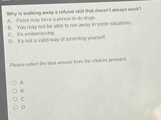 why is walking away a refusal skill that doesnt always work? a. peers may force a person to do drugs. b. you may not be able to run away in some situations. c. its embarrassing. d. its not a valid way of asserting yourself. please select the best answer from the choices provided. o a o b o c o d