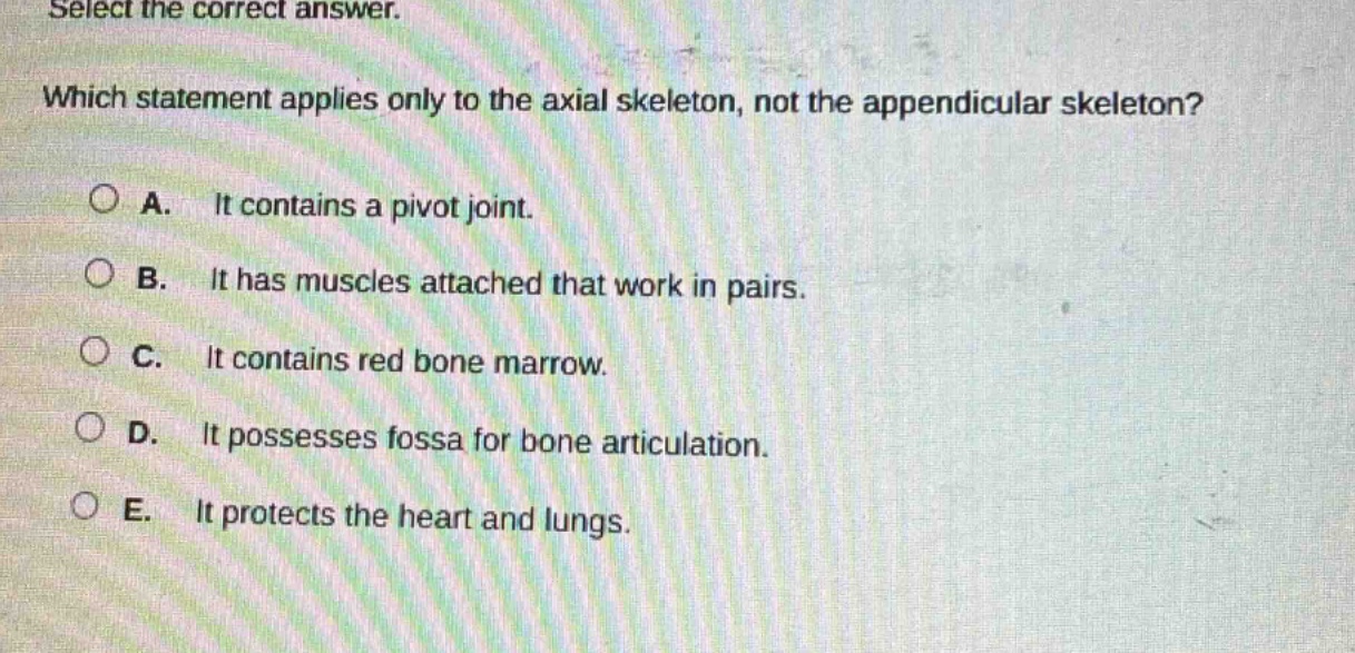 select the correct answer. which statement applies only to the axial skeleton, not the appendicular skeleton? a. it contains a pivot joint. b. it has muscles attached that work in pairs. c. it contains red bone marrow. d. it possesses fossa for bone articulation. e. it protects the heart and lungs.