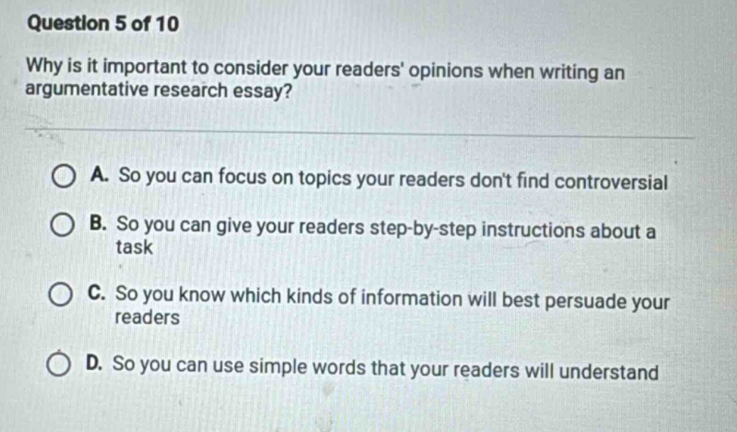 question 5 of 10\nwhy is it important to consider your readers opinions when writing an argumentative research essay?\na. so you can focus on topics your readers dont find controversial\nb. so you can give your readers step - by - step instructions about a task\nc. so you know which kinds of information will best persuade your readers\nd. so you can use simple words that your readers will understand