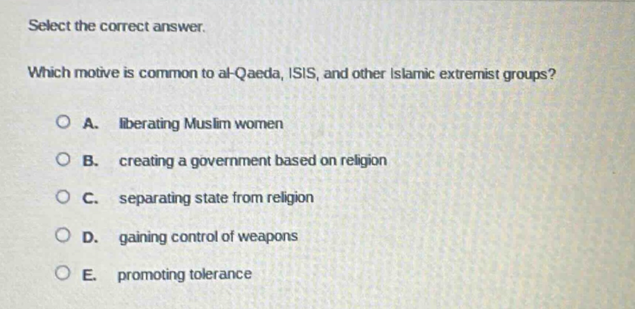 select the correct answer. which motive is common to al - qaeda, isis, and other islamic extremist groups? a. liberating muslim women b. creating a government based on religion c. separating state from religion d. gaining control of weapons e. promoting tolerance