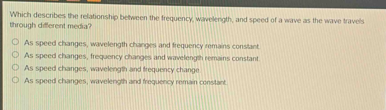 which describes the relationship between the frequency, wavelength, and speed of a wave as the wave travels through different media? as speed changes, wavelength changes and frequency remains constant. as speed changes, frequency changes and wavelength remains constant. as speed changes, wavelength and frequency change. as speed changes, wavelength and frequency remain constant.