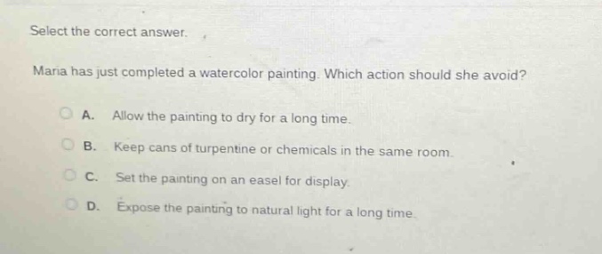 select the correct answer. maria has just completed a watercolor painting. which action should she avoid? a. allow the painting to dry for a long time. b. keep cans of turpentine or chemicals in the same room. c. set the painting on an easel for display. d. expose the painting to natural light for a long time.