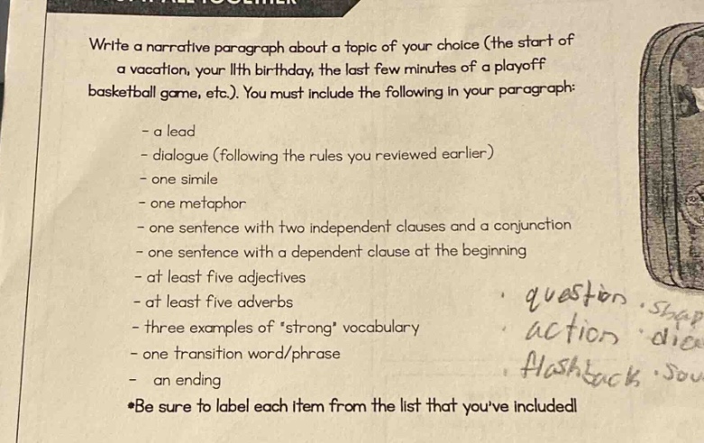 write a narrative paragraph about a topic of your choice (the start of a vacation, your 11th birthday, the last few minutes of a playoff basketball game, etc.). you must include the following in your paragraph: - a lead - dialogue (following the rules you reviewed earlier) - one simile - one metaphor - one sentence with two independent clauses and a conjunction - one sentence with a dependent clause at the beginning - at least five adjectives - at least five adverbs - three examples ofstrong vocabulary - one transition word/phrase - an ending *be sure to label each item from the list that youve included!