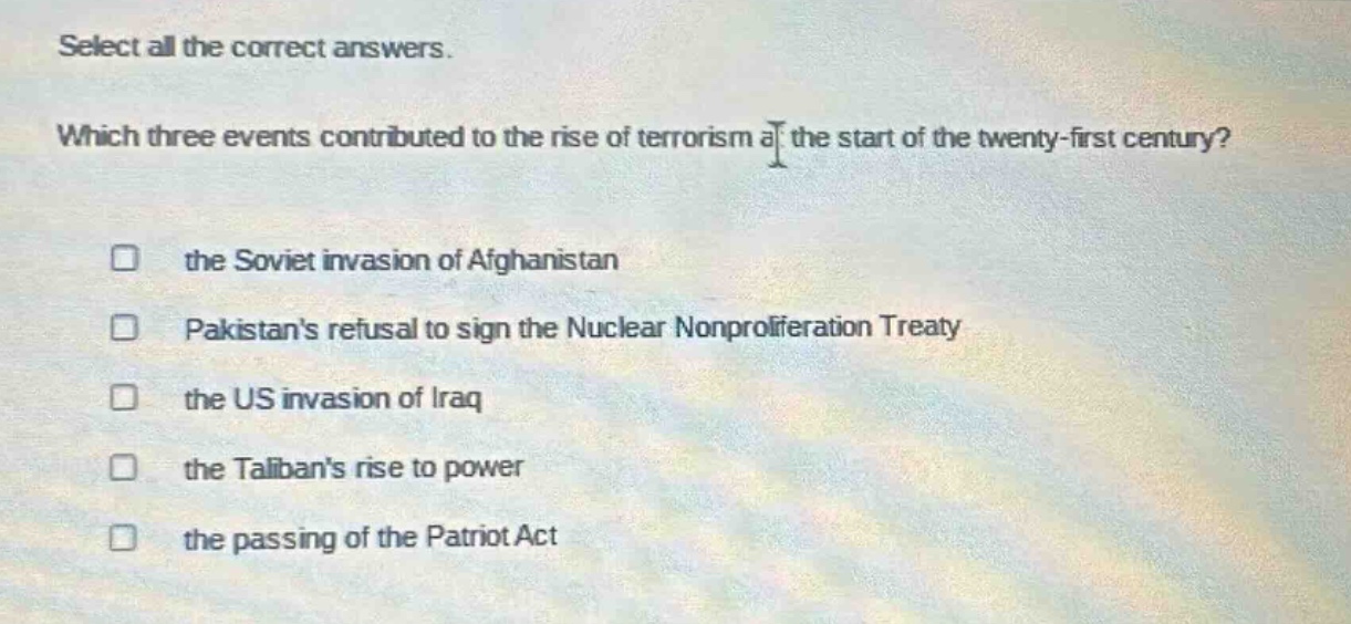 select all the correct answers. which three events contributed to the rise of terrorism at the start of the twenty - first century? the soviet invasion of afghanistan pakistans refusal to sign the nuclear nonproliferation treaty the us invasion of iraq the talibans rise to power the passing of the patriot act
