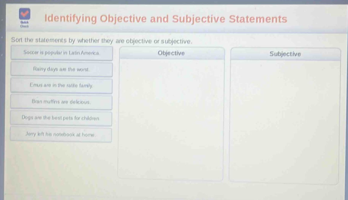 identifying objective and subjective statements\nsort the statements by whether they are objective or subjective.\nsoccer is popular in latin america.\nrainy days are the worst.\nemus are in the ratite family.\nbran muffins are delicious.\ndogs are the best pets for children.\njerry left his notebook at home.\nobjective\nsubjective