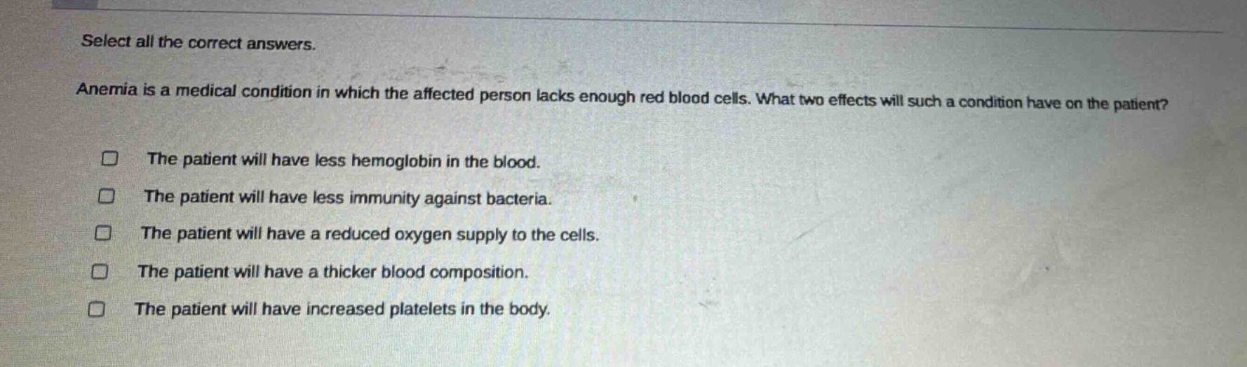 select all the correct answers. anemia is a medical condition in which the affected person lacks enough red blood cells. what two effects will such a condition have on the patient? the patient will have less hemoglobin in the blood. the patient will have less immunity against bacteria. the patient will have a reduced oxygen supply to the cells. the patient will have a thicker blood composition. the patient will have increased platelets in the body.