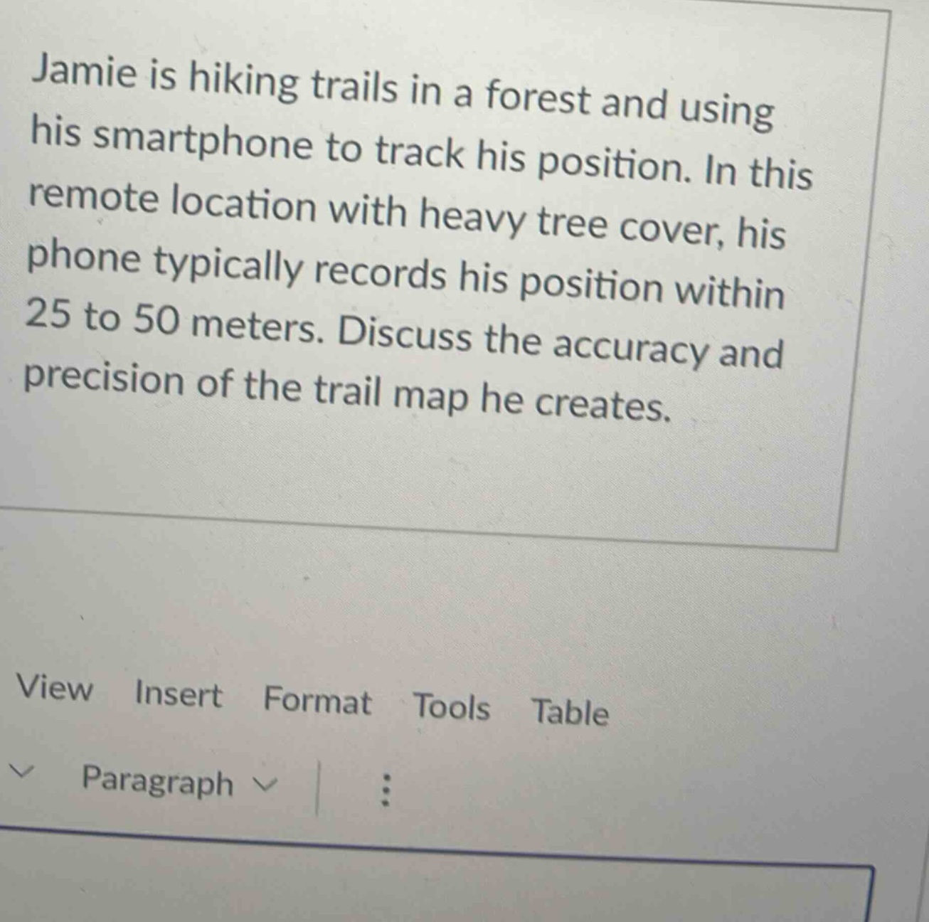 jamie is hiking trails in a forest and using his smartphone to track his position. in this remote location with heavy tree cover, his phone typically records his position within 25 to 50 meters. discuss the accuracy and precision of the trail map he creates.