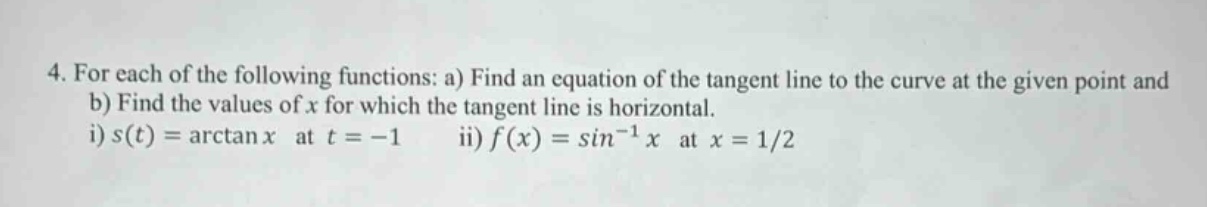 4. for each of the following functions: a) find an equation of the tangent line to the curve at the given point and b) find the values of x for which the tangent line is horizontal. i) s(t)=arctan x at t = -1 ii) f(x)=sin^(-1) x at x = 1/2