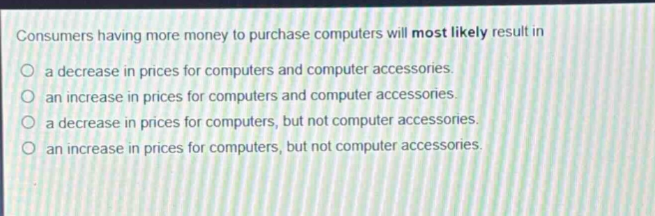 consumers having more money to purchase computers will most likely result in\na decrease in prices for computers and computer accessories.\nan increase in prices for computers and computer accessories.\na decrease in prices for computers, but not computer accessories.\nan increase in prices for computers, but not computer accessories.