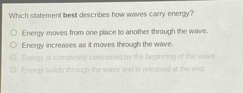 which statement best describes how waves carry energy? energy moves from one place to another through the wave. energy increases as it moves through the wave. energy is completely consumed by the beginning of the wave. energy builds through the wave and is released at the end.