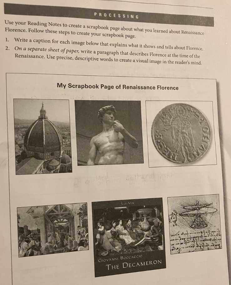 processing\nuse your reading notes to create a scrapbook page about what you learned about renaissance\nflorence. follow these steps to create your scrapbook page:\n1. write a caption for each image below that explains what it shows and tells about florence.\n2. on a separate sheet of paper, write a paragraph that describes florence at the time of the\nrenaissance. use precise, descriptive words to create a visual image in the readers mind.\nmy scrapbook page of renaissance florence\ngiovanni boccaccio\nthe decameron