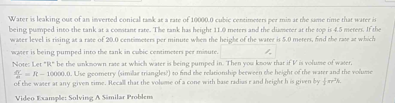 water is leaking out of an inverted conical tank at a rate of 10000.0 cubic centimeters per min at the same time that water is being pumped into the tank at a constant rate. the tank has height 11.0 meters and the diameter at the top is 4.5 meters. if the water level is rising at a rate of 20.0 centimeters per minute when the height of the water is 5.0 meters, find the rate at which water is being pumped into the tank in cubic centimeters per minute. note: let \r\ be the unknown rate at which water is being pumped in. then you know that if v is volume of water, dv/dt = r - 10000.0. use geometry (similar triangles?) to find the relationship between the height of the water and the volume of the water at any given time. recall that the volume of a cone with base radius r and height h is given by 1/3 πr²h. video example: solving a similar problem