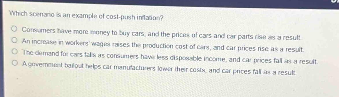which scenario is an example of cost - push inflation? consumers have more money to buy cars, and the prices of cars and car parts rise as a result. an increase in workers’ wages raises the production cost of cars, and car prices rise as a result. the demand for cars falls as consumers have less disposable income, and car prices fall as a result. a government bailout helps car manufacturers lower their costs, and car prices fall as a result.