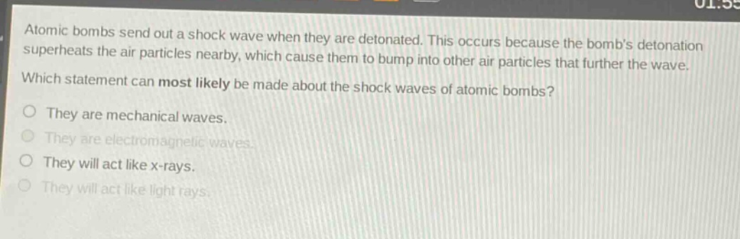 atomic bombs send out a shock wave when they are detonated. this occurs because the bombs detonation superheats the air particles nearby, which cause them to bump into other air particles that further the wave. which statement can most likely be made about the shock waves of atomic bombs? they are mechanical waves. they are electromagnetic waves. they will act like x - rays. they will act like light rays.