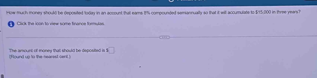 how much money should be deposited today in an account that earns 8% compounded semiannually so that it will accumulate to $15,000 in three years? click the icon to view some finance formulas. the amount of money that should be deposited is $ (round up to the nearest cent.)