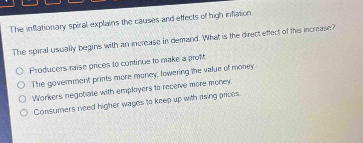 the inflationary spiral explains the causes and effects of high inflation. the spiral usually begins with an increase in demand. what is the direct effect of this increase? producers raise prices to continue to make a profit. the government prints more money, lowering the value of money. workers negotiate with employers to receive more money. consumers need higher wages to keep up with rising prices.