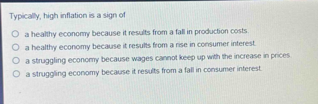 typically, high inflation is a sign of\no a healthy economy because it results from a fall in production costs.\no a healthy economy because it results from a rise in consumer interest.\no a struggling economy because wages cannot keep up with the increase in prices.\no a struggling economy because it results from a fall in consumer interest.