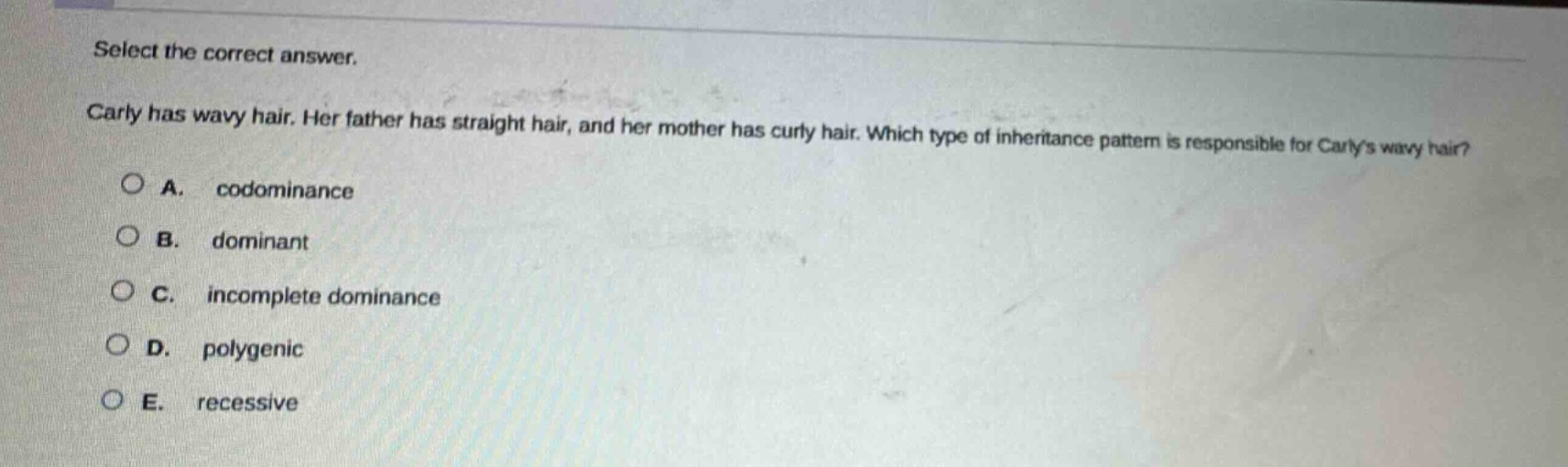 select the correct answer. carly has wavy hair. her father has straight hair, and her mother has curly hair. which type of inheritance pattern is responsible for carlys wavy hair? a. codominance b. dominant c. incomplete dominance d. polygenic e. recessive