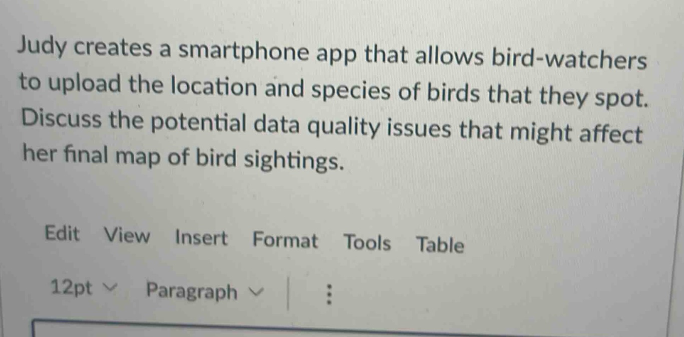 judy creates a smartphone app that allows bird - watchers to upload the location and species of birds that they spot. discuss the potential data quality issues that might affect her final map of bird sightings. edit view insert format tools table 12pt paragraph