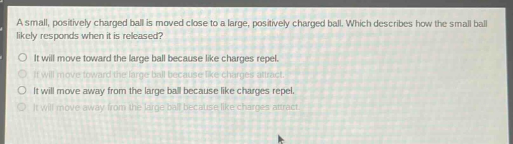 a small, positively charged ball is moved close to a large, positively charged ball. which describes how the small ball likely responds when it is released? it will move toward the large ball because like charges repel. it will move toward the large ball because like charges attract. it will move away from the large ball because like charges repel. it will move away from the large ball because like charges attract.