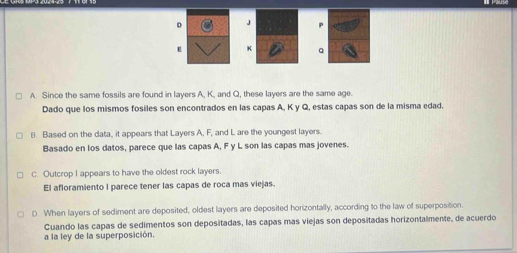 since the same fossils are found in layers a, k, and q, these layers are the same age. dado que los mismos fósiles son encontrados en las capas a, k y q, estas capas son de la misma edad. based on the data, it appears that layers a, f, and l are the youngest layers. basado en los datos, parece que las capas a, f y l son las capas más jóvenes. outcrop i appears to have the oldest rock layers. el afloramiento i parece tener las capas de roca más viejas. when layers of sediment are deposited, oldest layers are deposited horizontally, according to the law of superposition. cuando las capas de sedimentos son depositadas, las capas más viejas son depositadas horizontalmente, de acuerdo a la ley de la superposición.