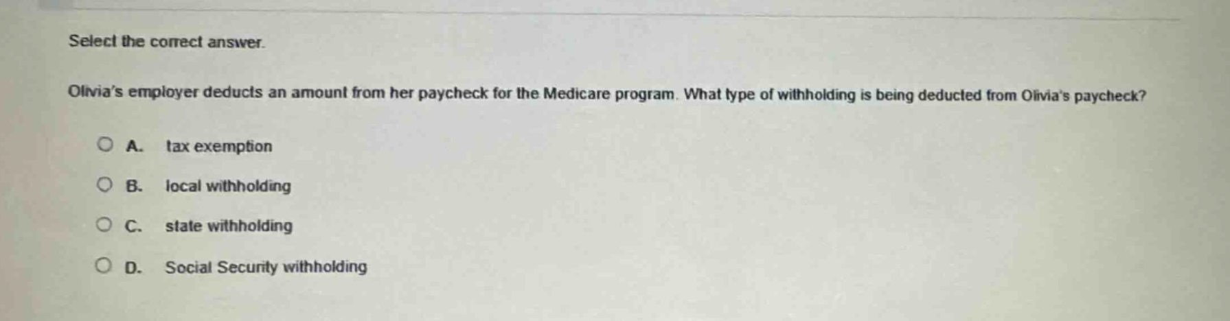 select the correct answer. olivias employer deducts an amount from her paycheck for the medicare program. what type of withholding is being deducted from olivias paycheck? a. tax exemption b. local withholding c. state withholding d. social security withholding
